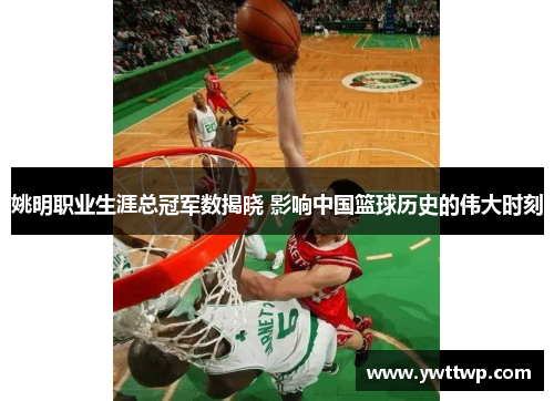 姚明职业生涯总冠军数揭晓 影响中国篮球历史的伟大时刻