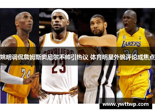 姚明调侃詹姆斯奥尼尔不帅引热议 体育明星外貌评论成焦点