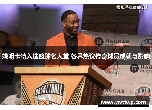 姚明卡特入选篮球名人堂 各界热议传奇球员成就与影响