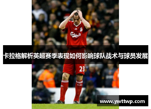 卡拉格解析英超赛季表现如何影响球队战术与球员发展