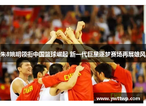 朱8姚明领衔中国篮球崛起 新一代巨星逐梦赛场再展雄风