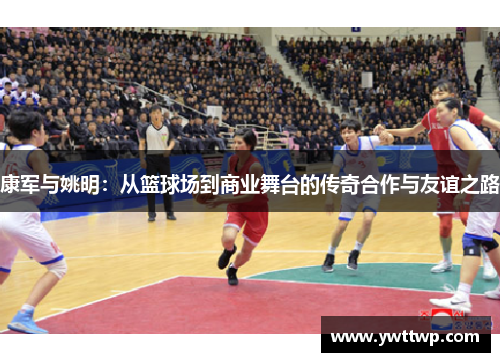 康军与姚明：从篮球场到商业舞台的传奇合作与友谊之路